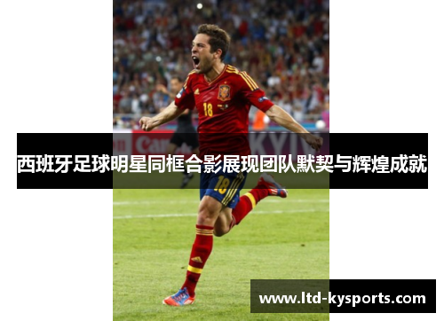 西班牙足球明星同框合影展现团队默契与辉煌成就 西班牙足球明星同框合影展现团队默契与辉煌成就