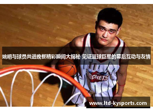 姚明与球员共进晚餐精彩瞬间大揭秘 见证篮球巨星的幕后互动与友情
