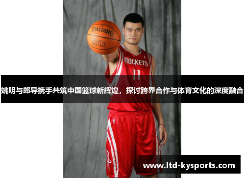 姚明与郎导携手共筑中国篮球新辉煌，探讨跨界合作与体育文化的深度融合