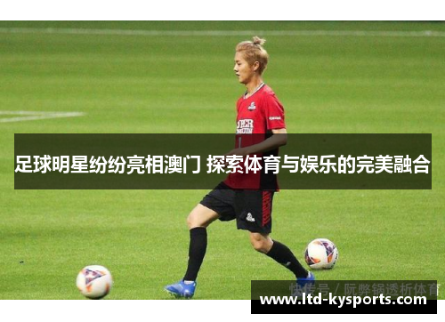 足球明星纷纷亮相澳门 探索体育与娱乐的完美融合