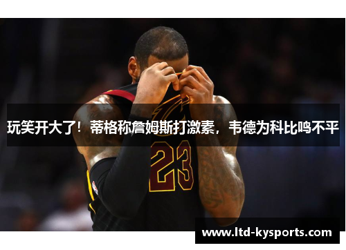 玩笑开大了！蒂格称詹姆斯打激素，韦德为科比鸣不平
